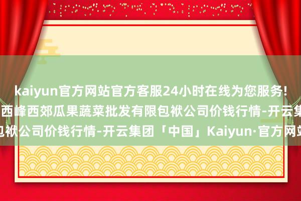 kaiyun官方网站官方客服24小时在线为您服务!2025年5月27日庆阳市西峰西郊瓜果蔬菜批发有限包袱公司价钱行情-开云集团「中国」Kaiyun·官方网站