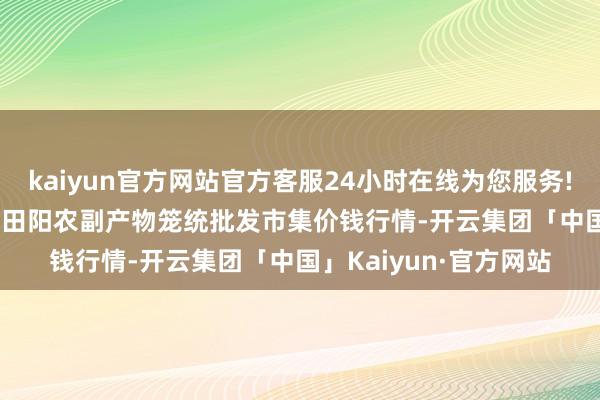 kaiyun官方网站官方客服24小时在线为您服务!2025年5月27日广西田阳农副产物笼统批发市集价钱行情-开云集团「中国」Kaiyun·官方网站