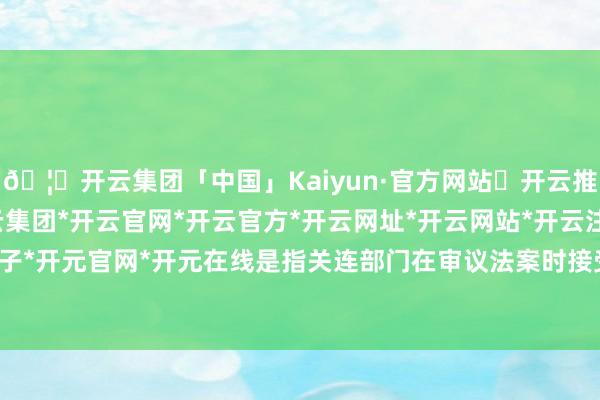 🦄开云集团「中国」Kaiyun·官方网站✅开云推荐✅我们为您提供:开云集团*开云官网*开云官方*开云网址*开云网站*开云注册*开云开户*开云电子*开元官网*开元在线是指关连部门在审议法案时接受的一种行径-开云集团「中国」Kaiyun·官方网站
