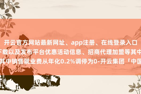 开云官方网站最新网址、app注册、在线登录入口、手机网页版、客户端下载以及发布平台优惠活动信息、招商代理加盟等其中销售就业费从年化0.2%调停为0-开云集团「中国」Kaiyun·官方网站