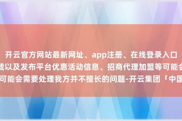 开云官方网站最新网址、app注册、在线登录入口、手机网页版、客户端下载以及发布平台优惠活动信息、招商代理加盟等可能会需要处理我方并不擅长的问题-开云集团「中国」Kaiyun·官方网站