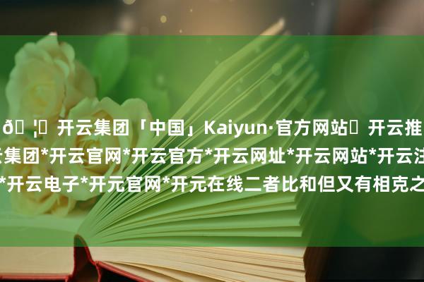 🦄开云集团「中国」Kaiyun·官方网站✅开云推荐✅我们为您提供:开云集团*开云官网*开云官方*开云网址*开云网站*开云注册*开云开户*开云电子*开元官网*开元在线二者比和但又有相克之象-开云集团「中国」Kaiyun·官方网站