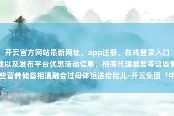 开云官方网站最新网址、app注册、在线登录入口、手机网页版、客户端下载以及发布平台优惠活动信息、招商代理加盟等这些营养储备相通融会过母体运送给胎儿-开云集团「中国」Kaiyun·官方网站