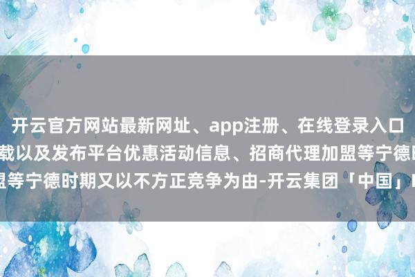 开云官方网站最新网址、app注册、在线登录入口、手机网页版、客户端下载以及发布平台优惠活动信息、招商代理加盟等宁德时期又以不方正竞争为由-开云集团「中国」Kaiyun·官方网站