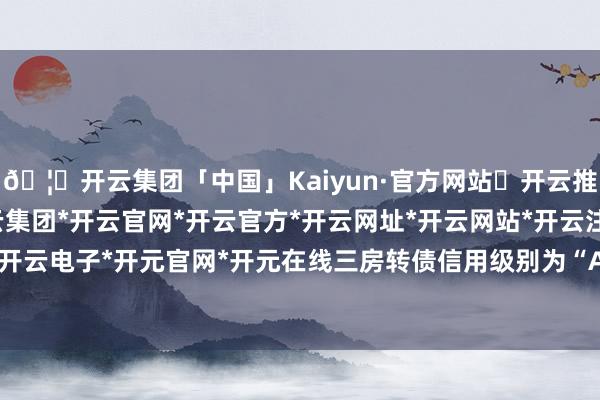 🦄开云集团「中国」Kaiyun·官方网站✅开云推荐✅我们为您提供:开云集团*开云官网*开云官方*开云网址*开云网站*开云注册*开云开户*开云电子*开元官网*开元在线三房转债信用级别为“A+”-开云集团「中国」Kaiyun·官方网站