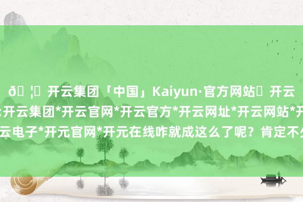 🦄开云集团「中国」Kaiyun·官方网站✅开云推荐✅我们为您提供:开云集团*开云官网*开云官方*开云网址*开云网站*开云注册*开云开户*开云电子*开元官网*开元在线咋就成这么了呢?肯定不少一又友也有访佛的困扰-开云集团「中国」Kaiyun·官方网站