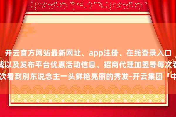 开云官方网站最新网址、app注册、在线登录入口、手机网页版、客户端下载以及发布平台优惠活动信息、招商代理加盟等每次看到别东说念主一头鲜艳亮丽的秀发-开云集团「中国」Kaiyun·官方网站