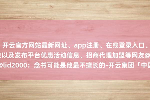 开云官方网站最新网址、app注册、在线登录入口、手机网页版、客户端下载以及发布平台优惠活动信息、招商代理加盟等网友@lid2000:念书可能是他最不擅长的-开云集团「中国」Kaiyun·官方网站