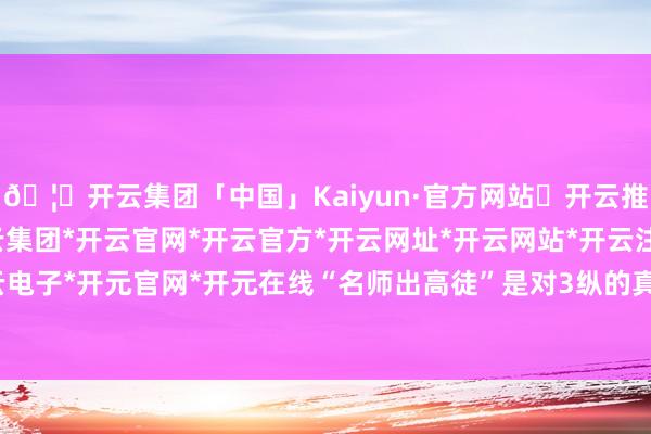 🦄开云集团「中国」Kaiyun·官方网站✅开云推荐✅我们为您提供:开云集团*开云官网*开云官方*开云网址*开云网站*开云注册*开云开户*开云电子*开元官网*开元在线“名师出高徒”是对3纵的真确写真-开云集团「中国」Kaiyun·官方网站