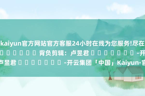 kaiyun官方网站官方客服24小时在线为您服务!尽在新浪财经APP 背负剪辑:卢昱君 -开云集团「中国」Kaiyun·官方网站
