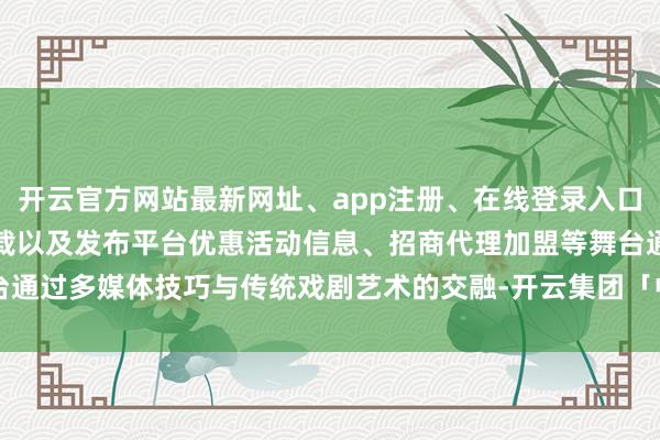 开云官方网站最新网址、app注册、在线登录入口、手机网页版、客户端下载以及发布平台优惠活动信息、招商代理加盟等舞台通过多媒体技巧与传统戏剧艺术的交融-开云集团「中国」Kaiyun·官方网站