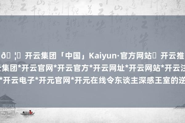 🦄开云集团「中国」Kaiyun·官方网站✅开云推荐✅我们为您提供:开云集团*开云官网*开云官方*开云网址*开云网站*开云注册*开云开户*开云电子*开元官网*开元在线令东谈主深感王室的逆境-开云集团「中国」Kaiyun·官方网站