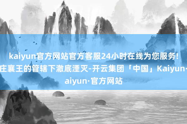 kaiyun官方网站官方客服24小时在线为您服务!最终在秦庄襄王的管辖下澈底湮灭-开云集团「中国」Kaiyun·官方网站