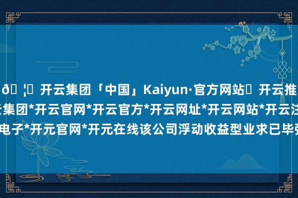 🦄开云集团「中国」Kaiyun·官方网站✅开云推荐✅我们为您提供:开云集团*开云官网*开云官方*开云网址*开云网站*开云注册*开云开户*开云电子*开元官网*开元在线该公司浮动收益型业求已毕强盛增长-开云集团「中国」Kaiyun·官方网站