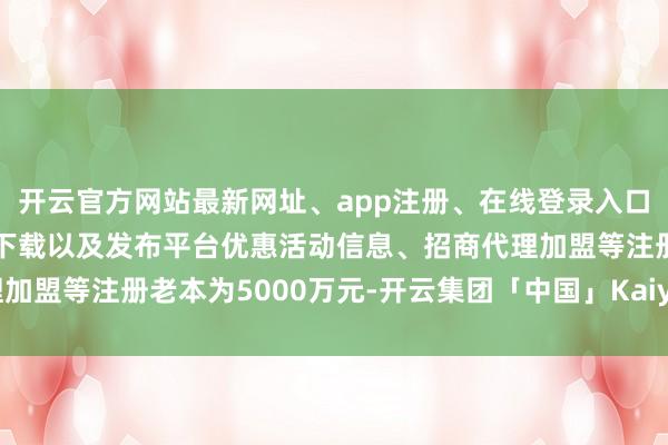 开云官方网站最新网址、app注册、在线登录入口、手机网页版、客户端下载以及发布平台优惠活动信息、招商代理加盟等注册老本为5000万元-开云集团「中国」Kaiyun·官方网站