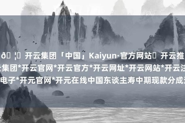 🦄开云集团「中国」Kaiyun·官方网站✅开云推荐✅我们为您提供:开云集团*开云官网*开云官方*开云网址*开云网站*开云注册*开云开户*开云电子*开元官网*开元在线中国东谈主寿中期现款分成达67.27亿元-开云集团「中国」Kaiyun·官方网站