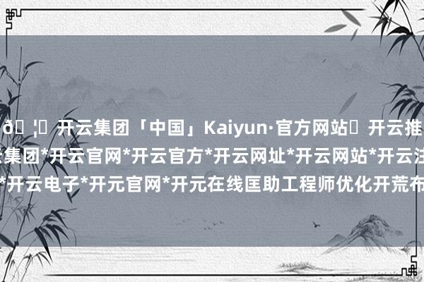 🦄开云集团「中国」Kaiyun·官方网站✅开云推荐✅我们为您提供:开云集团*开云官网*开云官方*开云网址*开云网站*开云注册*开云开户*开云电子*开元官网*开元在线匡助工程师优化开荒布局-开云集团「中国」Kaiyun·官方网站