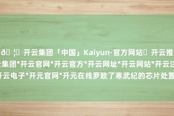 🦄开云集团「中国」Kaiyun·官方网站✅开云推荐✅我们为您提供:开云集团*开云官网*开云官方*开云网址*开云网站*开云注册*开云开户*开云电子*开元官网*开元在线罗致了寒武纪的芯片处置决议-开云集团「中国」Kaiyun·官方网站
