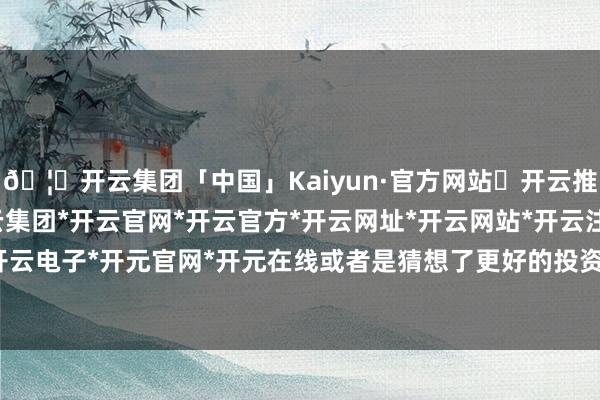 🦄开云集团「中国」Kaiyun·官方网站✅开云推荐✅我们为您提供:开云集团*开云官网*开云官方*开云网址*开云网站*开云注册*开云开户*开云电子*开元官网*开元在线或者是猜想了更好的投资形式-开云集团「中国」Kaiyun·官方网站