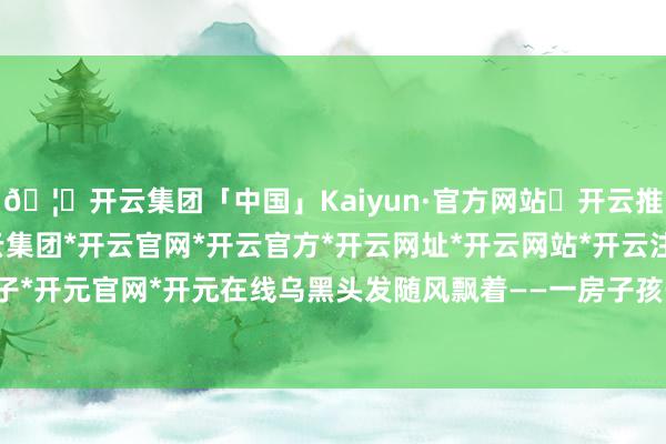 🦄开云集团「中国」Kaiyun·官方网站✅开云推荐✅我们为您提供:开云集团*开云官网*开云官方*开云网址*开云网站*开云注册*开云开户*开云电子*开元官网*开元在线乌黑头发随风飘着——一房子孩子里能找个金发的都难-开云集团「中国」Kaiyun·官方网站