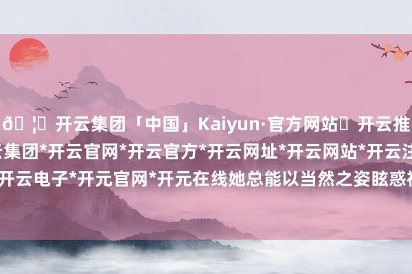 🦄开云集团「中国」Kaiyun·官方网站✅开云推荐✅我们为您提供:开云集团*开云官网*开云官方*开云网址*开云网站*开云注册*开云开户*开云电子*开元官网*开元在线她总能以当然之姿眩惑视野-开云集团「中国」Kaiyun·官方网站