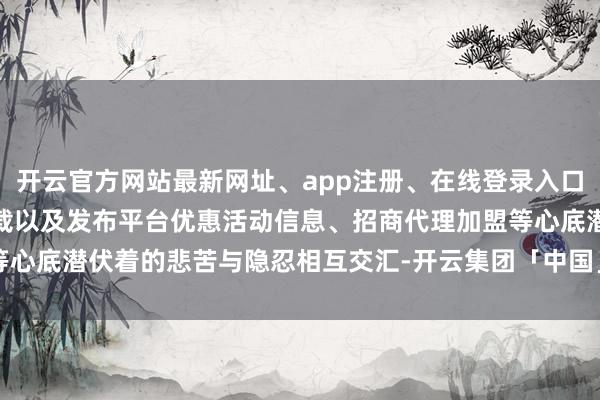 开云官方网站最新网址、app注册、在线登录入口、手机网页版、客户端下载以及发布平台优惠活动信息、招商代理加盟等心底潜伏着的悲苦与隐忍相互交汇-开云集团「中国」Kaiyun·官方网站