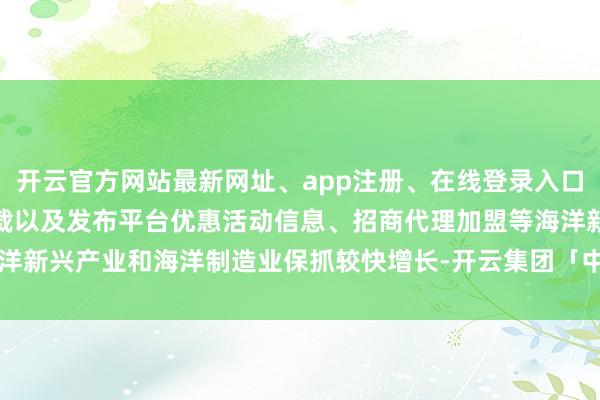 开云官方网站最新网址、app注册、在线登录入口、手机网页版、客户端下载以及发布平台优惠活动信息、招商代理加盟等海洋新兴产业和海洋制造业保抓较快增长-开云集团「中国」Kaiyun·官方网站
