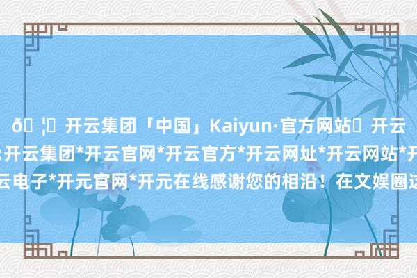 🦄开云集团「中国」Kaiyun·官方网站✅开云推荐✅我们为您提供:开云集团*开云官网*开云官方*开云网址*开云网站*开云注册*开云开户*开云电子*开元官网*开元在线感谢您的相沿!在文娱圈这个充满风浪幻化的舞台上-开云集团「中国」Kaiyun·官方网站