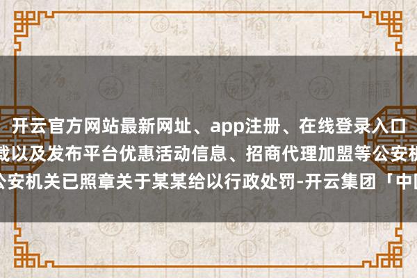 开云官方网站最新网址、app注册、在线登录入口、手机网页版、客户端下载以及发布平台优惠活动信息、招商代理加盟等公安机关已照章关于某某给以行政处罚-开云集团「中国」Kaiyun·官方网站