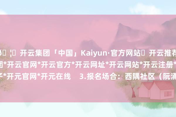 🦄开云集团「中国」Kaiyun·官方网站✅开云推荐✅我们为您提供:开云集团*开云官网*开云官方*开云网址*开云网站*开云注册*开云开户*开云电子*开元官网*开元在线 3.报名场合:西隅社区(阮涌路75号) -开云集团「中国」Kaiyun·官方网站