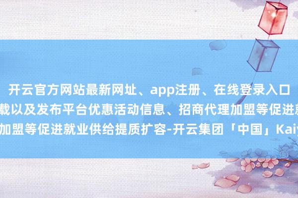 开云官方网站最新网址、app注册、在线登录入口、手机网页版、客户端下载以及发布平台优惠活动信息、招商代理加盟等促进就业供给提质扩容-开云集团「中国」Kaiyun·官方网站