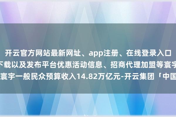 开云官方网站最新网址、app注册、在线登录入口、手机网页版、客户端下载以及发布平台优惠活动信息、招商代理加盟等寰宇一般民众预算收入14.82万亿元-开云集团「中国」Kaiyun·官方网站