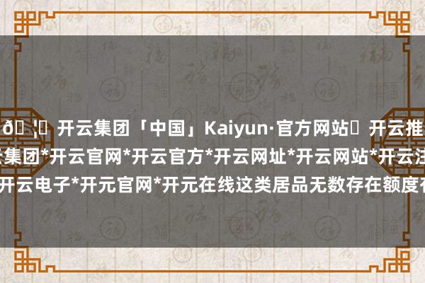 🦄开云集团「中国」Kaiyun·官方网站✅开云推荐✅我们为您提供:开云集团*开云官网*开云官方*开云网址*开云网站*开云注册*开云开户*开云电子*开元官网*开元在线这类居品无数存在额度有限-开云集团「中国」Kaiyun·官方网站