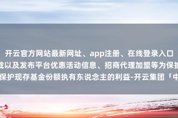 开云官方网站最新网址、app注册、在线登录入口、手机网页版、客户端下载以及发布平台优惠活动信息、招商代理加盟等为保护现存基金份额执有东说念主的利益-开云集团「中国」Kaiyun·官方网站