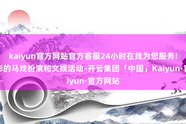kaiyun官方网站官方客服24小时在线为您服务!丰富多彩的马戏扮演和文娱活动-开云集团「中国」Kaiyun·官方网站
