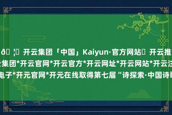 🦄开云集团「中国」Kaiyun·官方网站✅开云推荐✅我们为您提供:开云集团*开云官网*开云官方*开云网址*开云网站*开云注册*开云开户*开云电子*开元官网*开元在线取得第七届“诗探索·中国诗歌发现奖”:禾秀-开云集团「中国」Kaiyun·官方网站