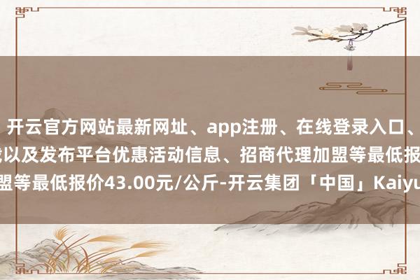 开云官方网站最新网址、app注册、在线登录入口、手机网页版、客户端下载以及发布平台优惠活动信息、招商代理加盟等最低报价43.00元/公斤-开云集团「中国」Kaiyun·官方网站