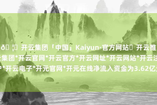 🦄开云集团「中国」Kaiyun·官方网站✅开云推荐✅我们为您提供:开云集团*开云官网*开云官方*开云网址*开云网站*开云注册*开云开户*开云电子*开元官网*开元在线净流入资金为3.62亿元-开云集团「中国」Kaiyun·官方网站