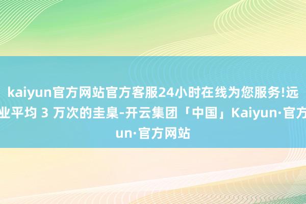 kaiyun官方网站官方客服24小时在线为您服务!远超行业平均 3 万次的圭臬-开云集团「中国」Kaiyun·官方网站