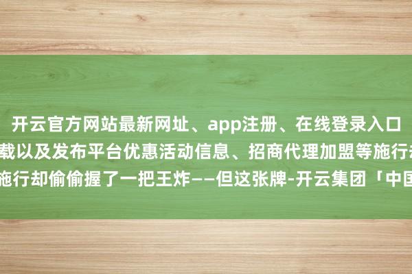 开云官方网站最新网址、app注册、在线登录入口、手机网页版、客户端下载以及发布平台优惠活动信息、招商代理加盟等施行却偷偷握了一把王炸——但这张牌-开云集团「中国」Kaiyun·官方网站