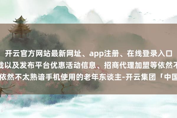 开云官方网站最新网址、app注册、在线登录入口、手机网页版、客户端下载以及发布平台优惠活动信息、招商代理加盟等依然不太熟谙手机使用的老年东谈主-开云集团「中国」Kaiyun·官方网站