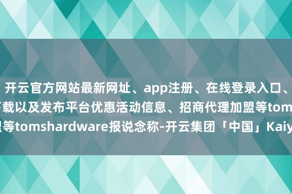 开云官方网站最新网址、app注册、在线登录入口、手机网页版、客户端下载以及发布平台优惠活动信息、招商代理加盟等tomshardware报说念称-开云集团「中国」Kaiyun·官方网站