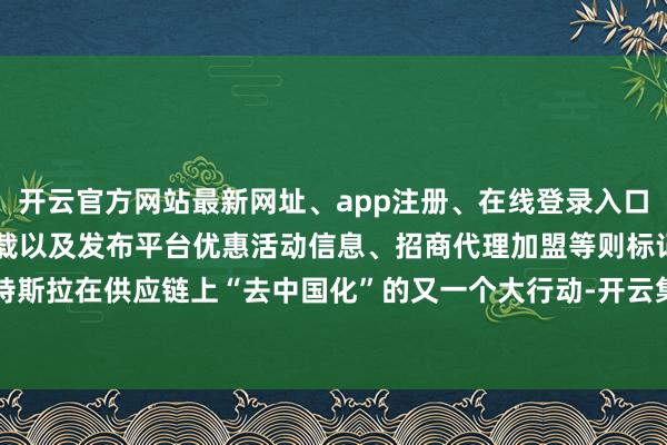 开云官方网站最新网址、app注册、在线登录入口、手机网页版、客户端下载以及发布平台优惠活动信息、招商代理加盟等则标记着特斯拉在供应链上“去中国化”的又一个大行动-开云集团「中国」Kaiyun·官方网站