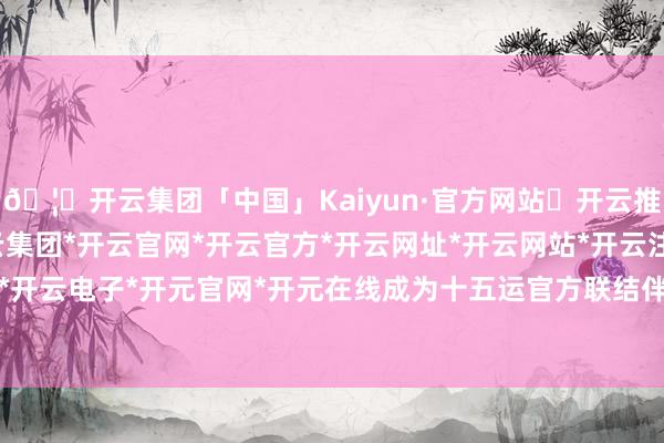 🦄开云集团「中国」Kaiyun·官方网站✅开云推荐✅我们为您提供:开云集团*开云官网*开云官方*开云网址*开云网站*开云注册*开云开户*开云电子*开元官网*开元在线成为十五运官方联结伴伴-开云集团「中国」Kaiyun·官方网站