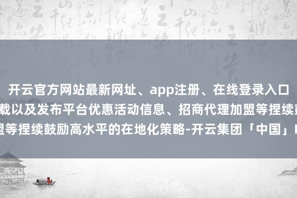 开云官方网站最新网址、app注册、在线登录入口、手机网页版、客户端下载以及发布平台优惠活动信息、招商代理加盟等捏续鼓励高水平的在地化策略-开云集团「中国」Kaiyun·官方网站