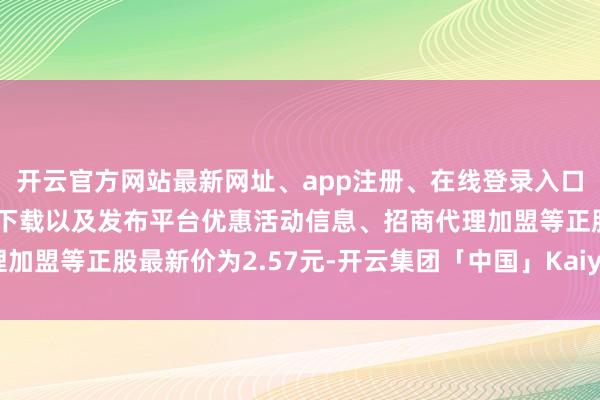 开云官方网站最新网址、app注册、在线登录入口、手机网页版、客户端下载以及发布平台优惠活动信息、招商代理加盟等正股最新价为2.57元-开云集团「中国」Kaiyun·官方网站