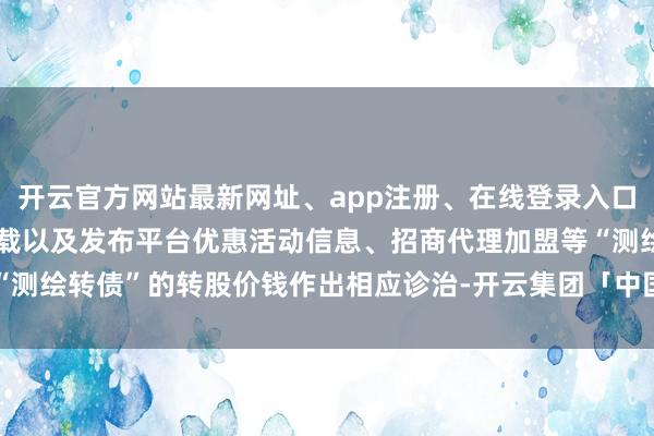 开云官方网站最新网址、app注册、在线登录入口、手机网页版、客户端下载以及发布平台优惠活动信息、招商代理加盟等“测绘转债”的转股价钱作出相应诊治-开云集团「中国」Kaiyun·官方网站