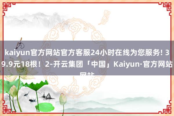 kaiyun官方网站官方客服24小时在线为您服务! 39.9元18根!2-开云集团「中国」Kaiyun·官方网站