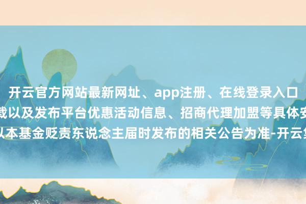 开云官方网站最新网址、app注册、在线登录入口、手机网页版、客户端下载以及发布平台优惠活动信息、招商代理加盟等具体安排以本基金贬责东说念主届时发布的相关公告为准-开云集团「中国」Kaiyun·官方网站