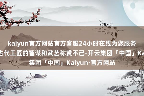 kaiyun官方网站官方客服24小时在线为您服务!让东说念主对古代工匠的智谋和武艺称赞不已-开云集团「中国」Kaiyun·官方网站